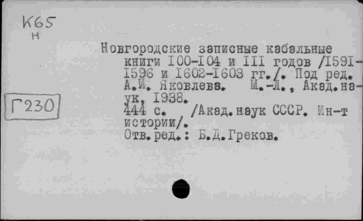 ﻿Новгородские записные кабальные книги I00-104 и III годов /1591 1596 и 1603-1603 гг»/. Под ред. А.И. Яковлева. ІІ.-Л., Акад.на ук. 1938.
444 с. /Акад.наук СССР. Ин-т истории/.
Отв.ред. : Б.д.Греков.